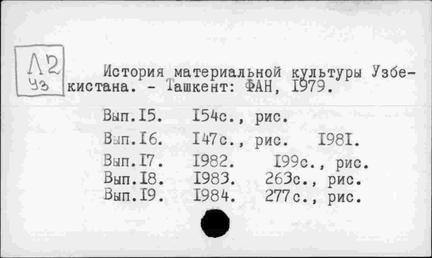 ﻿№.
История материальной культуры кистана. - Ташкент: ФАН, 1979.
Узбе-
Вып.15.	154с.,	рис.
Вып.16.	147с.,	рис. 1981.
Вып.17.	1982.	199с., рис
Вып.18.	1983.	263с.,	рис.
Вып.19.	1984.	277с.,	рис.